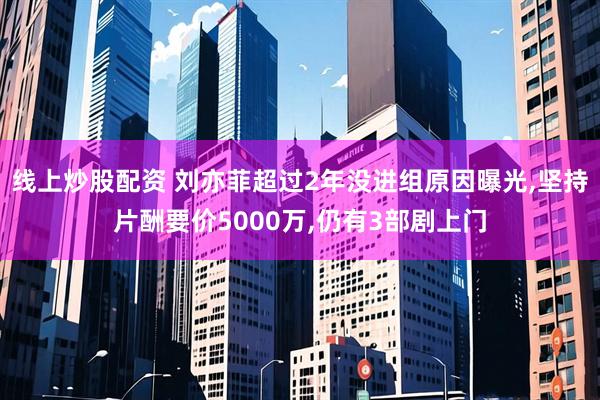 线上炒股配资 刘亦菲超过2年没进组原因曝光,坚持片酬要价5000万,仍有3部剧上门