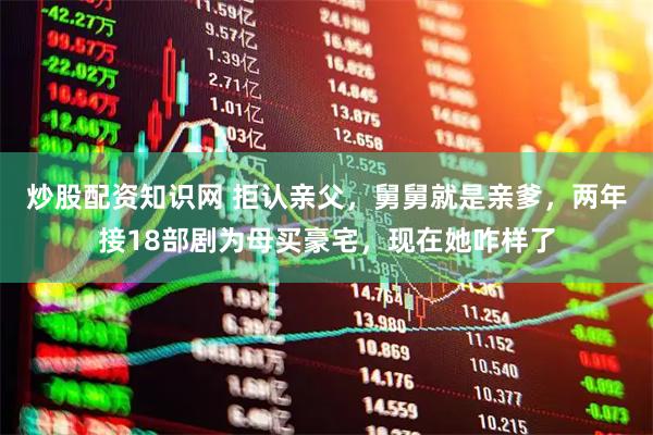 炒股配资知识网 拒认亲父，舅舅就是亲爹，两年接18部剧为母买豪宅，现在她咋样了