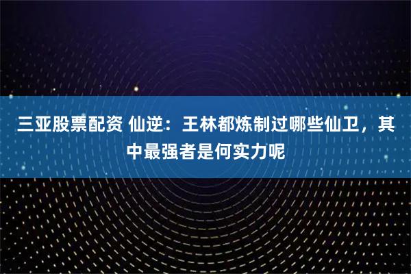 三亚股票配资 仙逆：王林都炼制过哪些仙卫，其中最强者是何实力呢