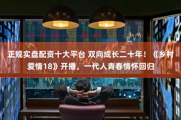 正规实盘配资十大平台 双向成长二十年！《乡村爱情18》开播，一代人青春情怀回归