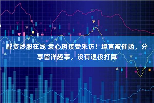 配资炒股在线 袁心玥接受采访！坦言被催婚，分享留洋趣事，没有退役打算