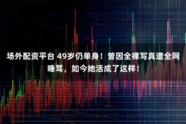 场外配资平台 49岁仍单身！曾因全裸写真遭全网唾骂，如今她活成了这样！