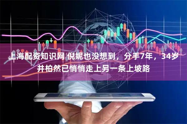 上海配资知识网 倪妮也没想到，分手7年，34岁井柏然已悄悄走上另一条上坡路
