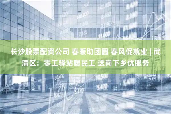 长沙股票配资公司 春暖助团圆 春风促就业 | 武清区：零工驿站暖民工 送岗下乡优服务