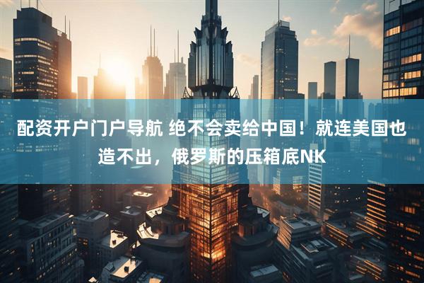 配资开户门户导航 绝不会卖给中国！就连美国也造不出，俄罗斯的压箱底NK