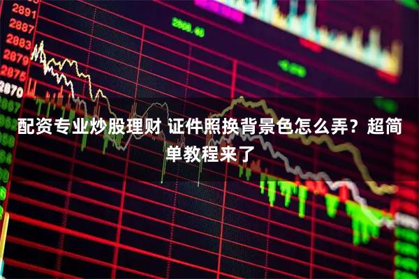 配资专业炒股理财 证件照换背景色怎么弄？超简单教程来了