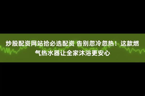 炒股配资网站拾必选配资 告别忽冷忽热！这款燃气热水器让全家沐浴更安心