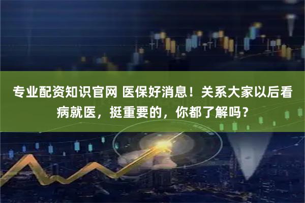 专业配资知识官网 医保好消息！关系大家以后看病就医，挺重要的，你都了解吗？