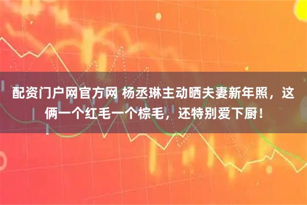 配资门户网官方网 杨丞琳主动晒夫妻新年照，这俩一个红毛一个棕毛，还特别爱下厨！