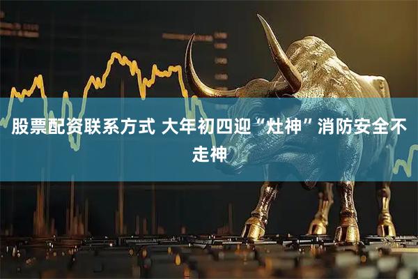 股票配资联系方式 大年初四迎“灶神”消防安全不走神