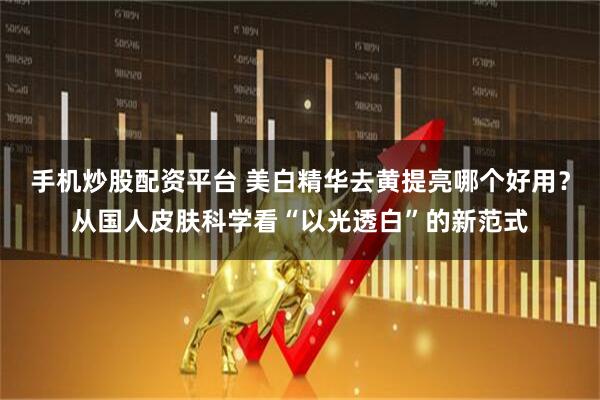 手机炒股配资平台 美白精华去黄提亮哪个好用？从国人皮肤科学看“以光透白”的新范式