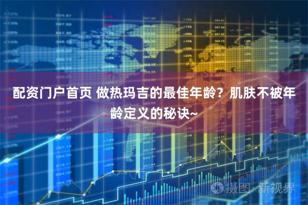 配资门户首页 做热玛吉的最佳年龄？肌肤不被年龄定义的秘诀~