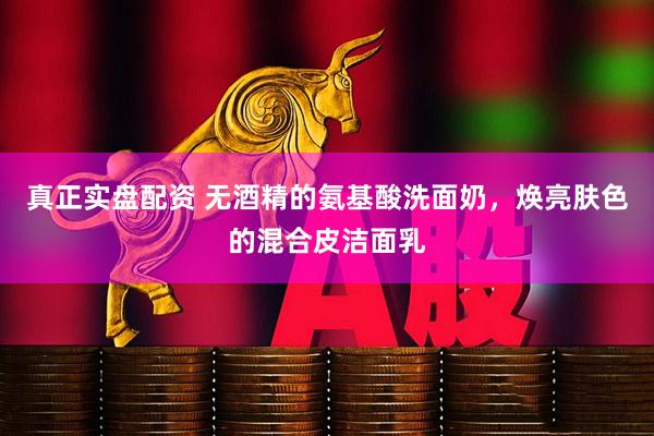 真正实盘配资 无酒精的氨基酸洗面奶，焕亮肤色的混合皮洁面乳