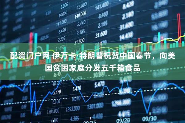 配资门户网 伊万卡·特朗普祝贺中国春节，向美国贫困家庭分发五千箱食品