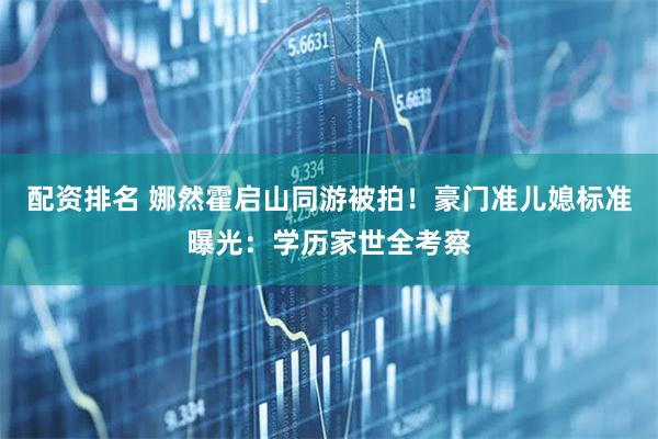 配资排名 娜然霍启山同游被拍！豪门准儿媳标准曝光：学历家世全考察