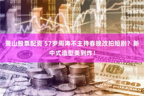 萧山股票配资 57岁周涛不主持春晚改拍短剧？新中式造型美到炸！