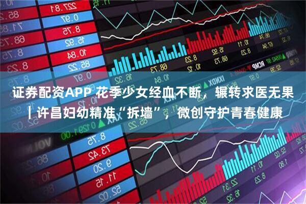 证券配资APP 花季少女经血不断，辗转求医无果｜许昌妇幼精准“拆墙”，微创守护青春健康