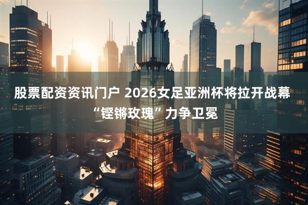股票配资资讯门户 2026女足亚洲杯将拉开战幕 “铿锵玫瑰”力争卫冕