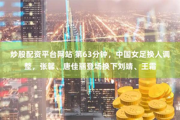 炒股配资平台网站 第63分钟，中国女足换人调整，张馨、唐佳丽登场换下刘靖、王霜