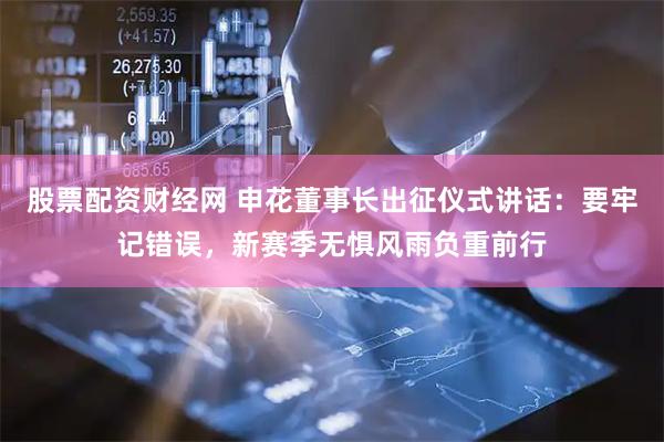 股票配资财经网 申花董事长出征仪式讲话：要牢记错误，新赛季无惧风雨负重前行