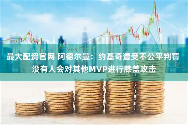 最大配资官网 阿德尔曼：约基奇遭受不公平判罚 没有人会对其他MVP进行膝盖攻击
