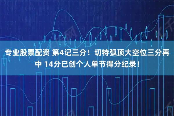 专业股票配资 第4记三分！切特弧顶大空位三分再中 14分已创个人单节得分纪录！