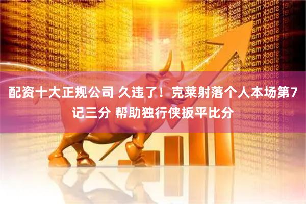 配资十大正规公司 久违了！克莱射落个人本场第7记三分 帮助独行侠扳平比分