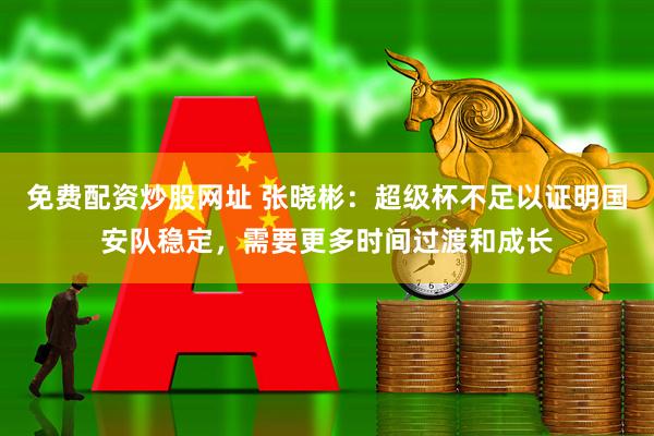 免费配资炒股网址 张晓彬：超级杯不足以证明国安队稳定，需要更多时间过渡和成长