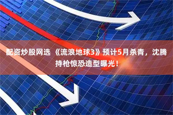 配资炒股网选 《流浪地球3》预计5月杀青，沈腾持枪惊恐造型曝光！