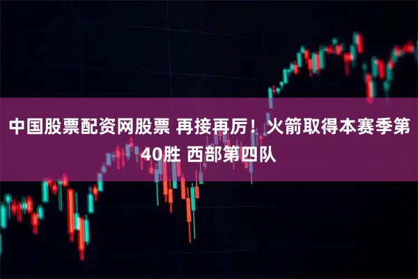中国股票配资网股票 再接再厉！火箭取得本赛季第40胜 西部第四队