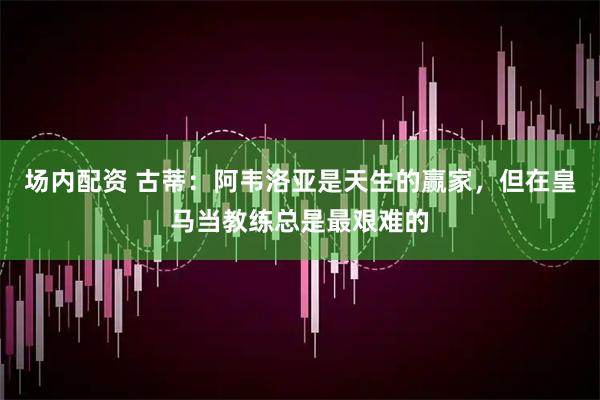 场内配资 古蒂：阿韦洛亚是天生的赢家，但在皇马当教练总是最艰难的