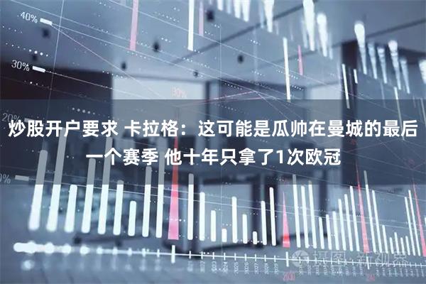 炒股开户要求 卡拉格：这可能是瓜帅在曼城的最后一个赛季 他十年只拿了1次欧冠