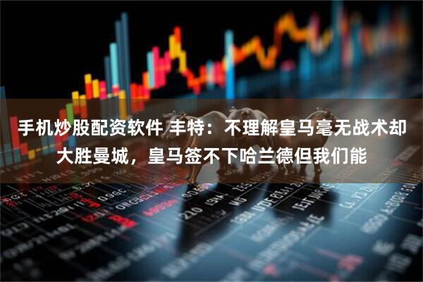 手机炒股配资软件 丰特：不理解皇马毫无战术却大胜曼城，皇马签不下哈兰德但我们能