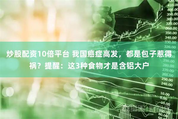 炒股配资10倍平台 我国癌症高发，都是包子惹得祸？提醒：这3种食物才是含铝大户