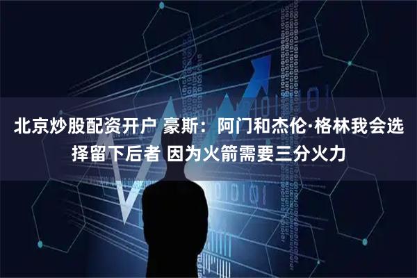 北京炒股配资开户 豪斯：阿门和杰伦·格林我会选择留下后者 因为火箭需要三分火力