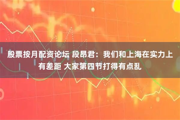股票按月配资论坛 段昂君：我们和上海在实力上有差距 大家第四节打得有点乱