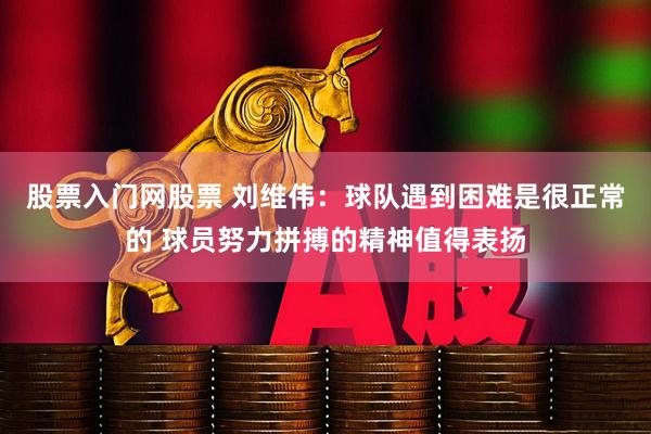 股票入门网股票 刘维伟：球队遇到困难是很正常的 球员努力拼搏的精神值得表扬