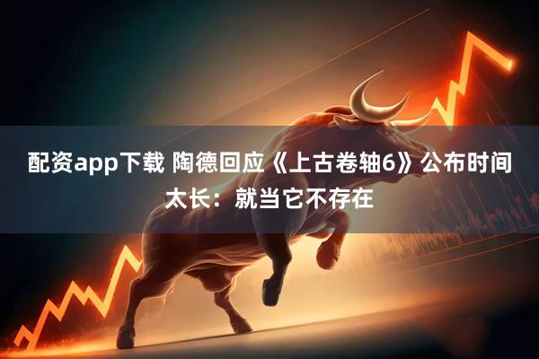配资app下载 陶德回应《上古卷轴6》公布时间太长：就当它不存在