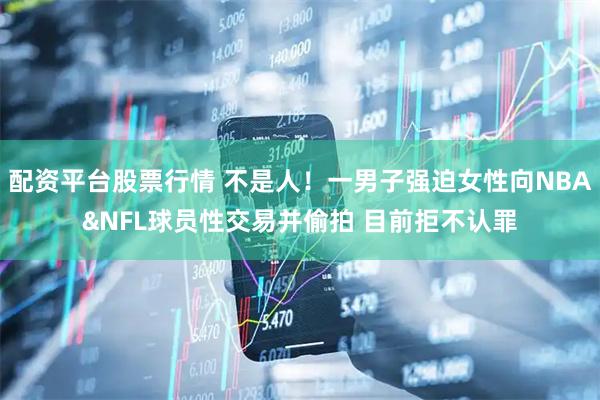 配资平台股票行情 不是人！一男子强迫女性向NBA&NFL球员性交易并偷拍 目前拒不认罪