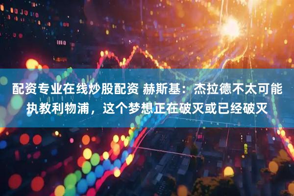 配资专业在线炒股配资 赫斯基：杰拉德不太可能执教利物浦，这个梦想正在破灭或已经破灭