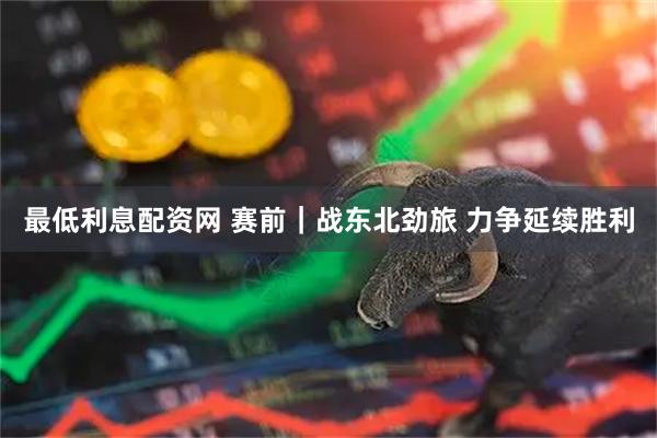最低利息配资网 赛前｜战东北劲旅 力争延续胜利