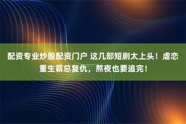 配资专业炒股配资门户 这几部短剧太上头！虐恋重生霸总复仇，熬夜也要追完！