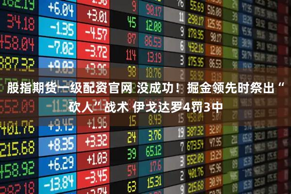 股指期货一级配资官网 没成功！掘金领先时祭出“砍人”战术 伊戈达罗4罚3中