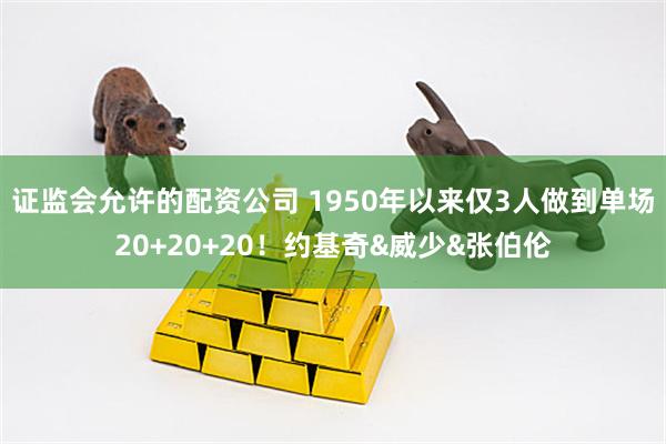 证监会允许的配资公司 1950年以来仅3人做到单场20+20+20！约基奇&威少&张伯伦