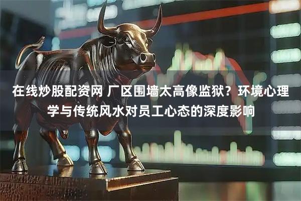 在线炒股配资网 厂区围墙太高像监狱？环境心理学与传统风水对员工心态的深度影响