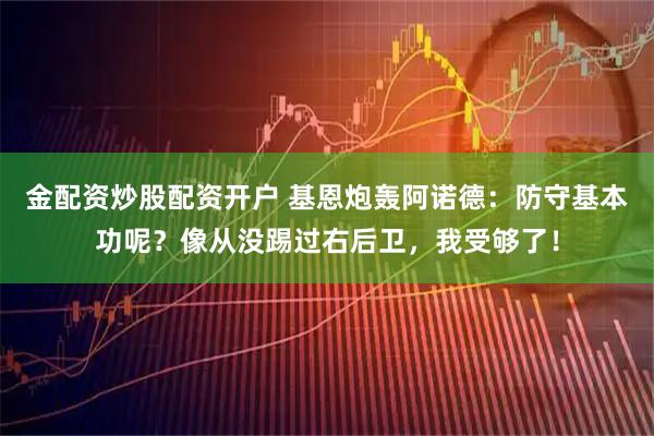 金配资炒股配资开户 基恩炮轰阿诺德：防守基本功呢？像从没踢过右后卫，我受够了！