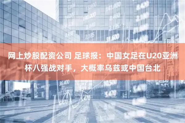 网上炒股配资公司 足球报：中国女足在U20亚洲杯八强战对手，大概率乌兹或中国台北