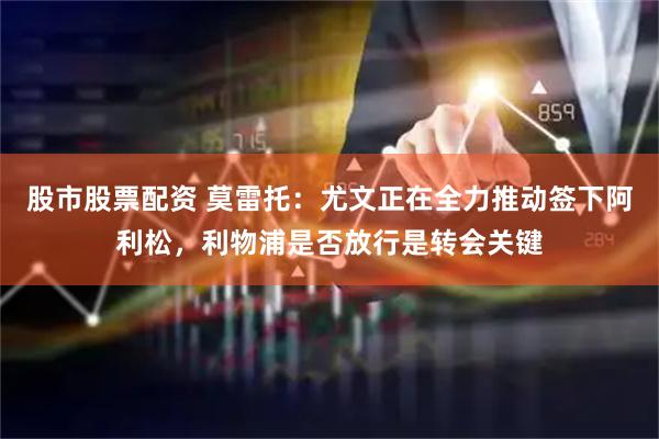 股市股票配资 莫雷托：尤文正在全力推动签下阿利松，利物浦是否放行是转会关键