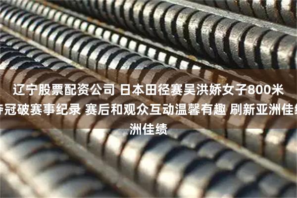 辽宁股票配资公司 日本田径赛吴洪娇女子800米夺冠破赛事纪录 赛后和观众互动温馨有趣 刷新亚洲佳绩