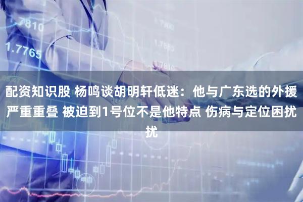 配资知识股 杨鸣谈胡明轩低迷：他与广东选的外援严重重叠 被迫到1号位不是他特点 伤病与定位困扰